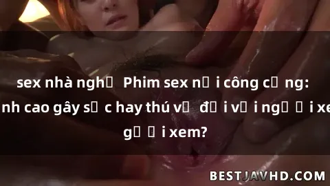sex nhà nghỉ Phim sex nơi công cộng: Đỉnh cao gây sốc hay thú vị đối với người xem?