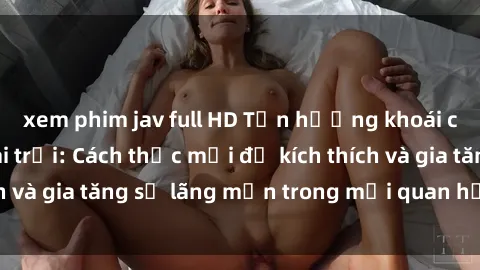 xem phim jav full HD Tận hưởng khoái cảm với sex ngoài trời: Cách thức mới để kích thích và gia tăng sự lãng mạn trong mối quan hệ của bạn!