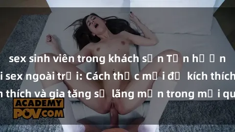 sex sinh viên trong khách sạn Tận hưởng khoái cảm với sex ngoài trời: Cách thức mới để kích thích và gia tăng sự lãng mạn trong mối quan hệ của bạn!