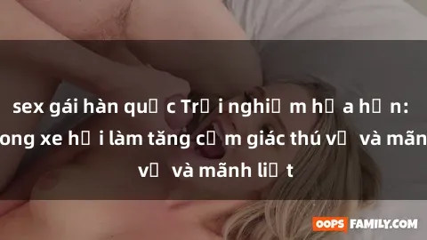 sex gái hàn quốc Trải nghiệm hứa hẹn: Sex trong xe hơi làm tăng cảm giác thú vị và mãnh liệt