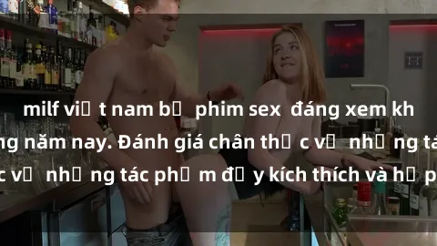 milf việt nam bộ phim sex  đáng xem không thể bỏ lỡ trong năm nay. Đánh giá chân thực về những tác phẩm đầy kích thích và hấp dẫn này.