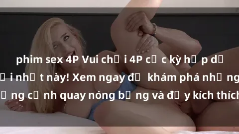 phim sex 4P Vui chơi 4P cực kỳ hấp dẫn trong phim sex mới nhất này! Xem ngay để khám phá những cảnh quay nóng bỏng và đầy kích thích của bộ phim này!