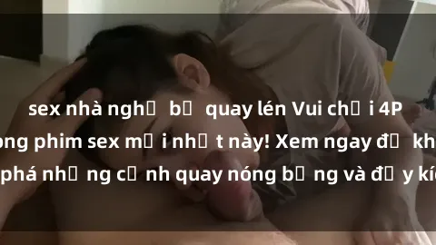 sex nhà nghỉ bị quay lén Vui chơi 4P cực kỳ hấp dẫn trong phim sex mới nhất này! Xem ngay để khám phá những cảnh quay nóng bỏng và đầy kích thích của bộ phim này!