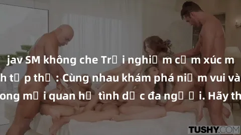 jav SM không che Trải nghiệm cảm xúc mới mẻ với làm tình tập thể: Cùng nhau khám phá niềm vui và sự mãnh liệt trong mối quan hệ tình dục đa người. Hãy thử ngay để biết cảm giác thú vị này!