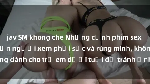 jav SM không che Những cảnh phim sex bạo dâm nhóm khiến người xem phải sốc và rùng mình, không dành cho trẻ em dưới tuổi để tránh ảnh hưởng tiêu cực.