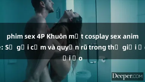 phim sex 4P Khuôn mặt cosplay sex anime: Sự gợi cảm và quyến rũ trong thế giới ảo
