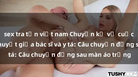 sex tra tấn việt nam Chuyện kể về cuộc tình đầy nhiệt huyết giữa bác sĩ và y tá: Câu chuyện đằng sau màn áo trắng