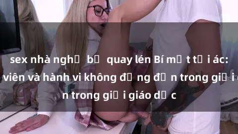 sex nhà nghỉ bị quay lén Bí mật tội ác: Sex giáo viên và hành vi không đứng đắn trong giới giáo dục