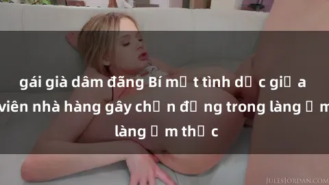 gái già dâm đãng Bí mật tình dục giữa nhân viên nhà hàng gây chấn động trong làng ẩm thực