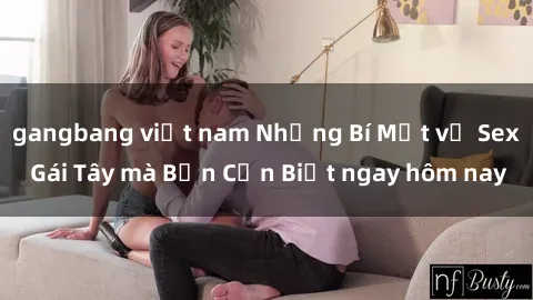gangbang việt nam Những Bí Mật về Sex Gái Tây mà Bạn Cần Biết ngay hôm nay