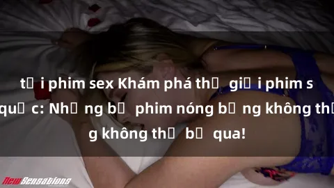 tải phim sex Khám phá thế giới phim sex ngoại quốc: Những bộ phim nóng bỏng không thể bỏ qua!