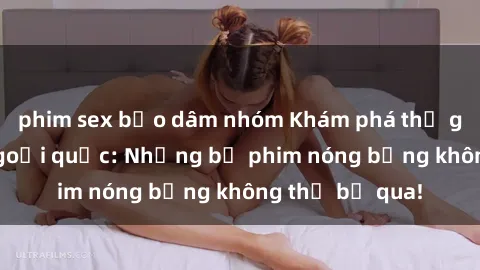 phim sex bạo dâm nhóm Khám phá thế giới phim sex ngoại quốc: Những bộ phim nóng bỏng không thể bỏ qua!