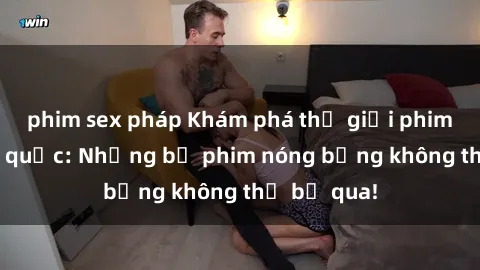 phim sex pháp Khám phá thế giới phim sex ngoại quốc: Những bộ phim nóng bỏng không thể bỏ qua!