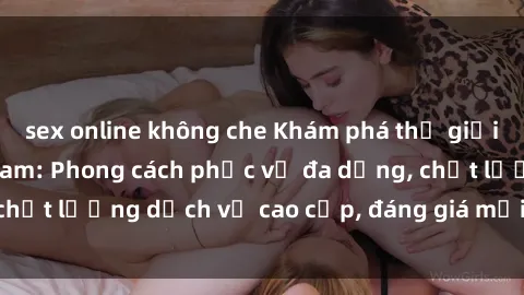 sex online không che Khám phá thế giới của gái gọi Việt Nam: Phong cách phục vụ đa dạng, chất lượng dịch vụ cao cấp, đáng giá mọi khoản chi phí