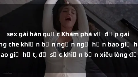 sex gái hàn quốc Khám phá vẻ đẹp gái Việt Nam nude không che khiến bạn ngẩn ngơ hơn bao giờ hết, đủ sức khiến bạn xiêu lòng đến ngất ngây