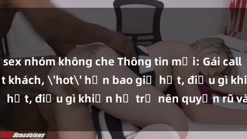 sex nhóm không che Thông tin mới: Gái call girl Việt Nam đắt khách, 'hot' hơn bao giờ hết, điều gì khiến họ trở nên quyến rũ và đáng chú ý?