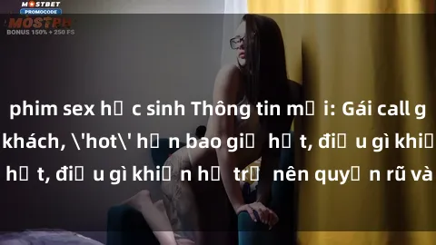 phim sex học sinh Thông tin mới: Gái call girl Việt Nam đắt khách, 'hot' hơn bao giờ hết, điều gì khiến họ trở nên quyến rũ và đáng chú ý?