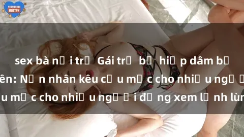 sex bà nội trợ Gái trẻ bị hiếp dâm bạo lực trong công viên: Nạn nhân kêu cứu mặc cho nhiều người đứng xem lạnh lùng