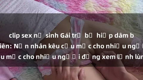 clip sex nữ sinh Gái trẻ bị hiếp dâm bạo lực trong công viên: Nạn nhân kêu cứu mặc cho nhiều người đứng xem lạnh lùng