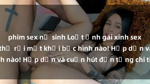 phim sex nữ sinh Loạt ảnh gái xinh sex nóng bỏng, không thể rời mắt khỏi bức hình nào! Hấp dẫn và cuốn hút đến từng chi tiết.