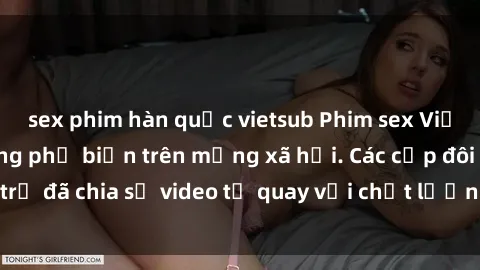 sex phim hàn quốc vietsub Phim sex Việt Nam HD ngày càng phổ biến trên mạng xã hội. Các cặp đôi trẻ đã chia sẻ video tự quay với chất lượng sắc nét, gợi cảm.