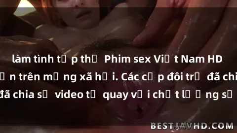 làm tình tập thể Phim sex Việt Nam HD ngày càng phổ biến trên mạng xã hội. Các cặp đôi trẻ đã chia sẻ video tự quay với chất lượng sắc nét, gợi cảm.