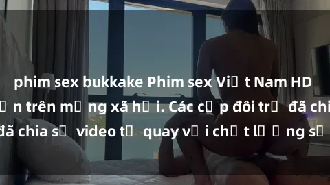 phim sex bukkake Phim sex Việt Nam HD ngày càng phổ biến trên mạng xã hội. Các cặp đôi trẻ đã chia sẻ video tự quay với chất lượng sắc nét, gợi cảm.