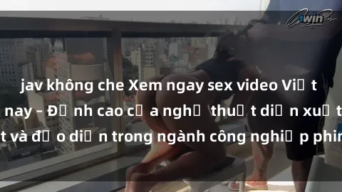 jav không che Xem ngay sex video Việt Nam hot nhất hiện nay – Đỉnh cao của nghệ thuật diễn xuất và đạo diễn trong ngành công nghiệp phim người lớn tại đây!