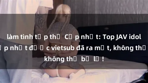 làm tình tập thể Cập nhật: Top JAV idol xinh đẹp nhất được vietsub đã ra mắt, không thể bỏ lỡ!