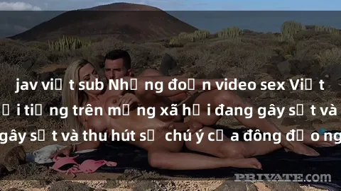 jav việt sub Những đoạn video sex Việt Nam không che nổi tiếng trên mạng xã hội đang gây sốt và thu hút sự chú ý của đông đảo người xem.