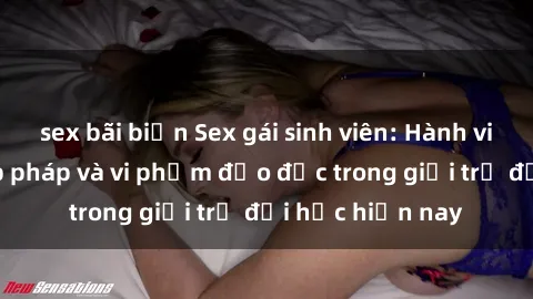 sex bãi biển Sex gái sinh viên: Hành vi gấu không hợp pháp và vi phạm đạo đức trong giới trẻ đại học hiện nay