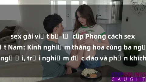sex gái việt bị lộ clip Phong cách sex 3P độc đáo tại Việt Nam: Kinh nghiệm thăng hoa cùng ba người, trải nghiệm độc đáo và phấn khích không thể bỏ lỡ!