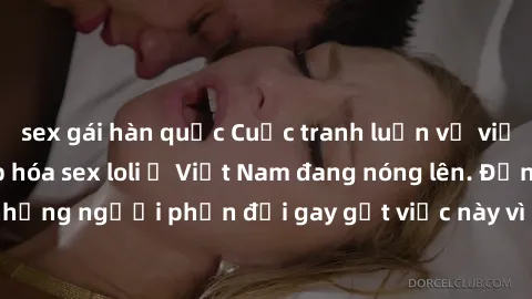 sex gái hàn quốc Cuộc tranh luận về việc có nên hợp pháp hóa sex loli ở Việt Nam đang nóng lên. Đồng thời, cũng có những người phản đối gay gắt việc này vì lo ngại về tác động tiêu cực lên trẻ em và x