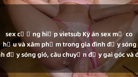 sex cưỡng hiếp vietsub Kỳ án sex mẹ con Việt Nam: Sự sở hữu và xâm phạm trong gia đình đầy sóng gió, câu chuyện đầy gai góc và đau lòng.