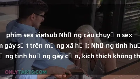 phim sex vietsub Những câu chuyện sex sinh viên Việt Nam gây sốt trên mạng xã hội: Những tình huống gây cấn, kích thích không thể bỏ qua