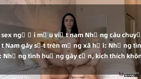 sex người mẫu việt nam Những câu chuyện sex sinh viên Việt Nam gây sốt trên mạng xã hội: Những tình huống gây cấn, kích thích không thể bỏ qua