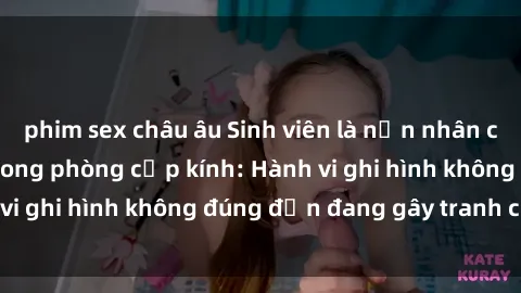phim sex châu âu Sinh viên là nạn nhân của video quay lén trong phòng cấp kính: Hành vi ghi hình không đúng đắn đang gây tranh cãi lớn
