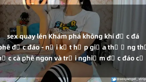 sex quay lén Khám phá không khí độc đáo tại sex quán cà phê độc đáo - nơi kết hợp giữa thưởng thức cà phê ngon và trải nghiệm độc đáo của không gian sex shop.