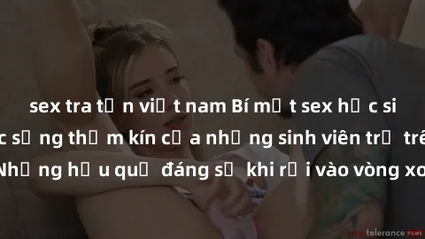 sex tra tấn việt nam Bí mật sex học sinh không che: Cuộc sống thầm kín của những sinh viên trẻ trên trường. Những hậu quả đáng sợ khi rơi vào vòng xoáy của tình dục từ tuổi mới lớn.