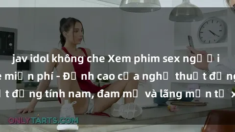 jav idol không che Xem phim sex người Pháp vietsub online miễn phí - Đỉnh cao của nghệ thuật đồng tính nam, đam mỹ và lãng mạn từ xứ sở hoa hồng!