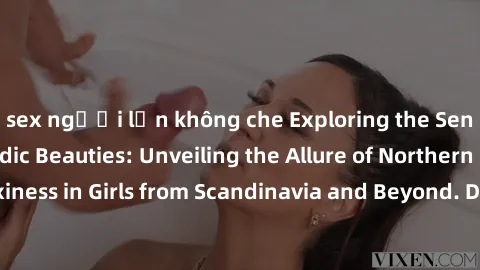 sex người lớn không che Exploring the Sensual Charms of Nordic Beauties: Unveiling the Allure of Northern European Sexiness in Girls from Scandinavia and Beyond. Discover the Seductive Secrets of Nort