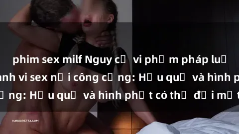 phim sex milf Nguy cơ vi phạm pháp luật khi thực hiện hành vi sex nơi công cộng: Hậu quả và hình phạt có thể đối mặt