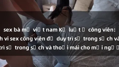 sex bà mẹ việt nam Kỷ luật ở công viên: Chấn chỉnh hành vi sex công viên để duy trì sự trong sạch và thoải mái cho mọi người.