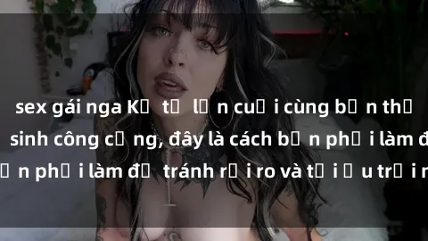 sex gái nga Kể từ lần cuối cùng bạn thực hành sex nhà vệ sinh công cộng, đây là cách bạn phải làm để tránh rủi ro và tối ưu trải nghiệm.