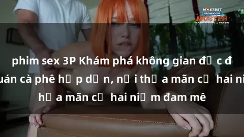 phim sex 3P Khám phá không gian độc đáo tại sex quán cà phê hấp dẫn, nơi thỏa mãn cả hai niềm đam mê