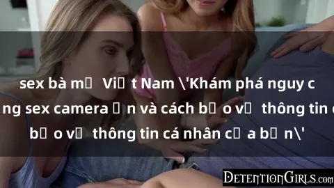 sex bà mẹ Việt Nam 'Khám phá nguy cơ của việc sử dụng sex camera ẩn và cách bảo vệ thông tin cá nhân của bạn'