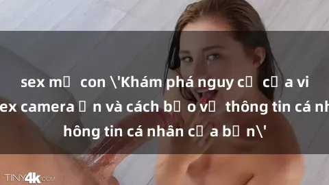 sex mẹ con 'Khám phá nguy cơ của việc sử dụng sex camera ẩn và cách bảo vệ thông tin cá nhân của bạn'