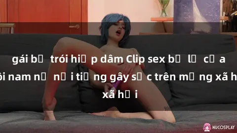gái bị trói hiếp dâm Clip sex bị lộ của đôi nam nữ nổi tiếng gây sốc trên mạng xã hội