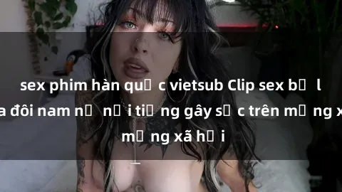 sex phim hàn quốc vietsub Clip sex bị lộ của đôi nam nữ nổi tiếng gây sốc trên mạng xã hội