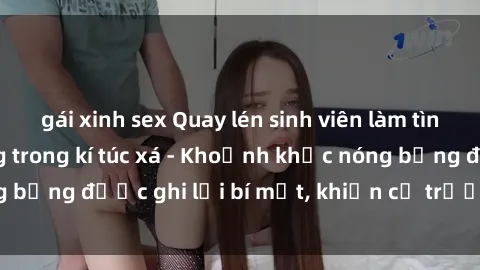gái xinh sex Quay lén sinh viên làm tình ngay trên giường trong kí túc xá - Khoảnh khắc nóng bỏng được ghi lại bí mật, khiến cả trường học xôn xao.